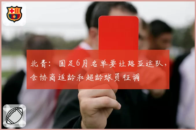北青：国足6月名单要让路亚运队，会协商适龄和超龄球员征调