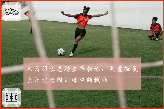 大马羽总急聘女单教练,吴堇微复出计划恐因训练中断搁浅