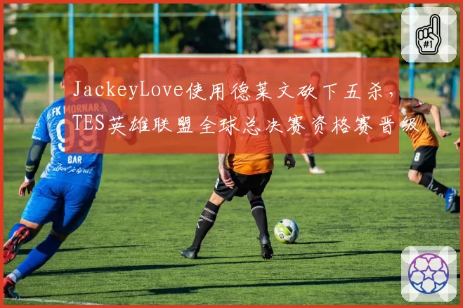JackeyLove使用德莱文砍下五杀,TES英雄联盟全球总决赛资格赛晋级