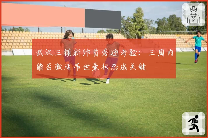 武汉三镇新帅首秀迎考验：三周内能否激活韦世豪状态成关键