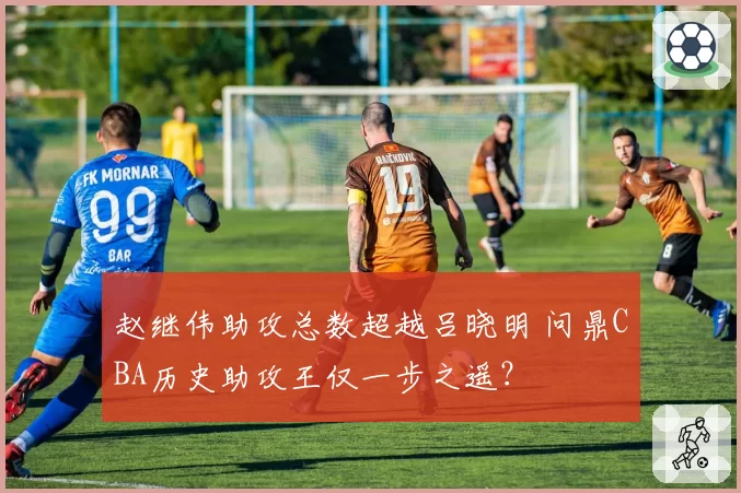 赵继伟助攻总数超越吕晓明 问鼎CBA历史助攻王仅一步之遥？