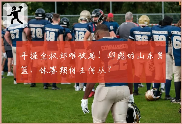 手握全权却难破局!邱彪的山东男篮,休赛期何去何从?