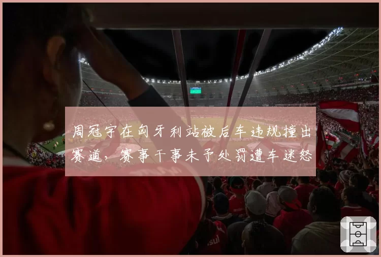 周冠宇在匈牙利站被后车违规撞出赛道,赛事干事未予处罚遭车迷怒斥