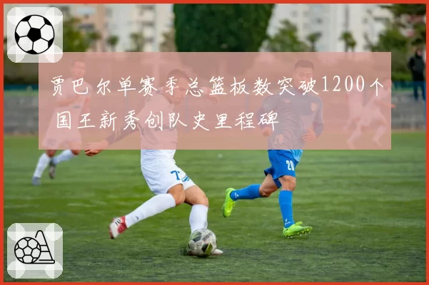 贾巴尔单赛季总篮板数突破1200个 国王新秀创队史里程碑