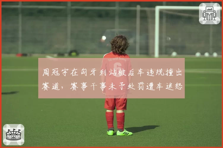 周冠宇在匈牙利站被后车违规撞出赛道,赛事干事未予处罚遭车迷怒斥