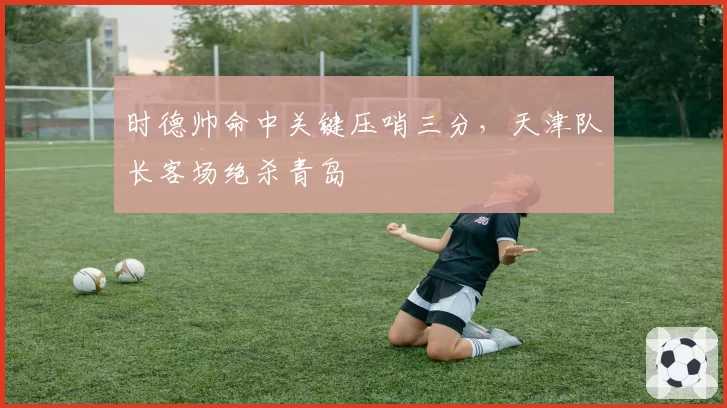 时德帅命中关键压哨三分，天津队长客场绝杀青岛