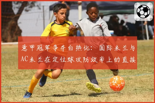 意甲冠军争夺白热化：国际米兰与AC米兰在定位球攻防效率上的直接对比