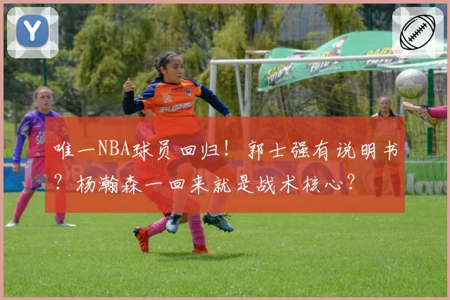 唯一NBA球员回归！郭士强有说明书？杨瀚森一回来就是战术核心？