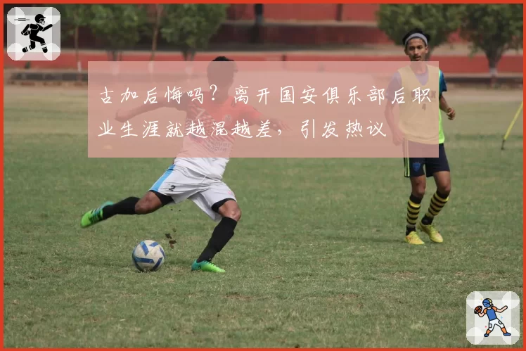 古加后悔吗?离开国安俱乐部后职业生涯就越混越差,引发热议