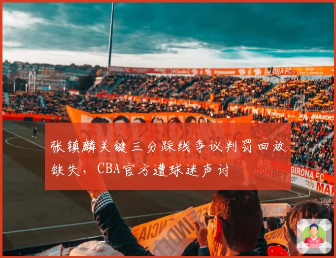张镇麟关键三分踩线争议判罚回放缺失,CBA官方遭球迷声讨