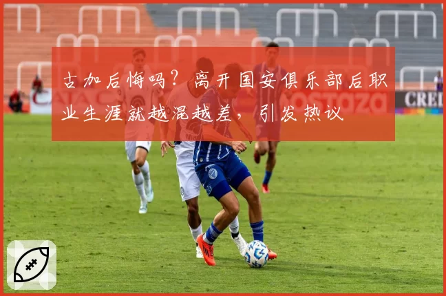 古加后悔吗?离开国安俱乐部后职业生涯就越混越差,引发热议