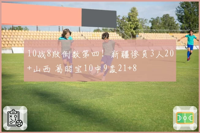 10战8败倒数第四!新疆惨负3人20+山西 葛昭宝10中9轰21+8