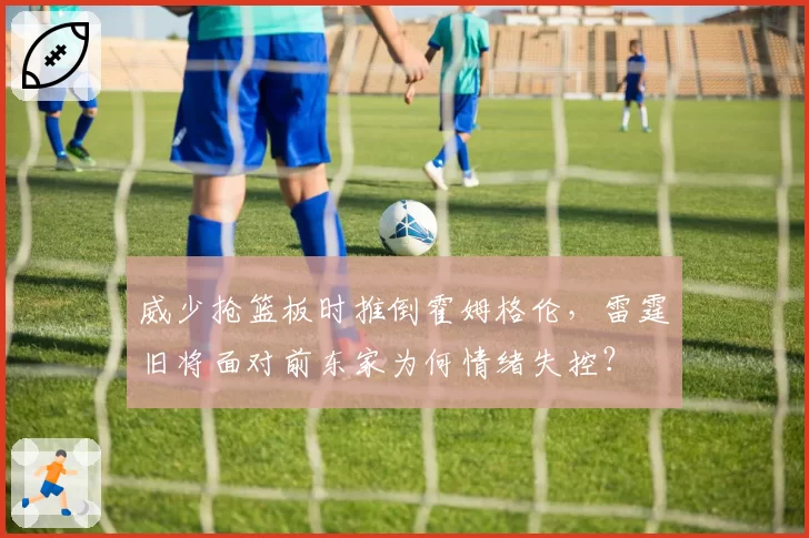 威少抢篮板时推倒霍姆格伦，雷霆旧将面对前东家为何情绪失控？