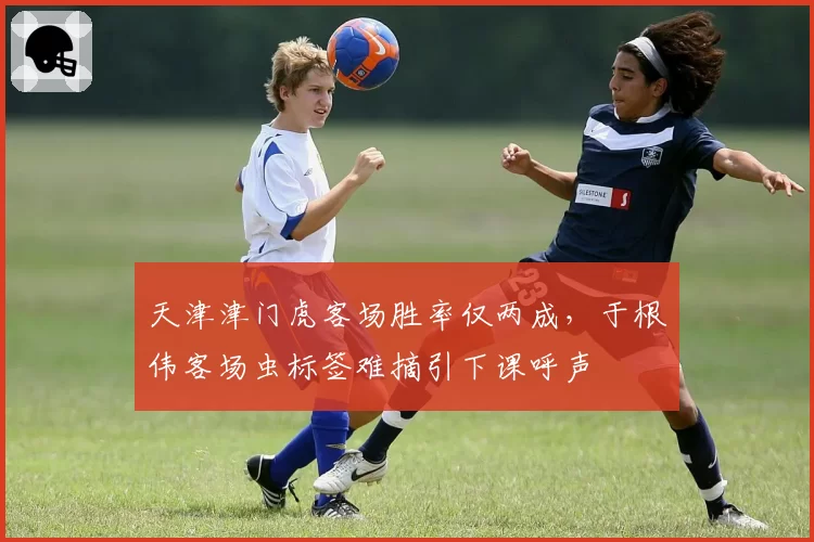 天津津门虎客场胜率仅两成,于根伟客场虫标签难摘引下课呼声