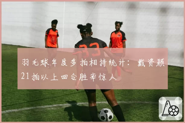 羽毛球年度多拍相持统计：戴资颖21拍以上回合胜率惊人