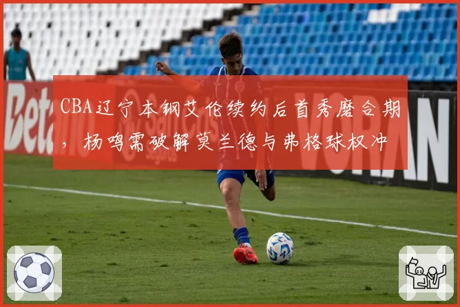 CBA辽宁本钢艾伦续约后首秀磨合期，杨鸣需破解莫兰德与弗格球权冲突