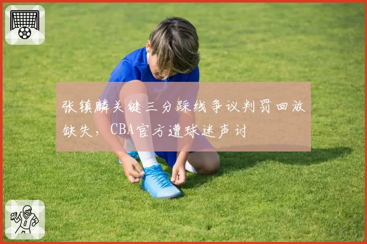 张镇麟关键三分踩线争议判罚回放缺失,CBA官方遭球迷声讨