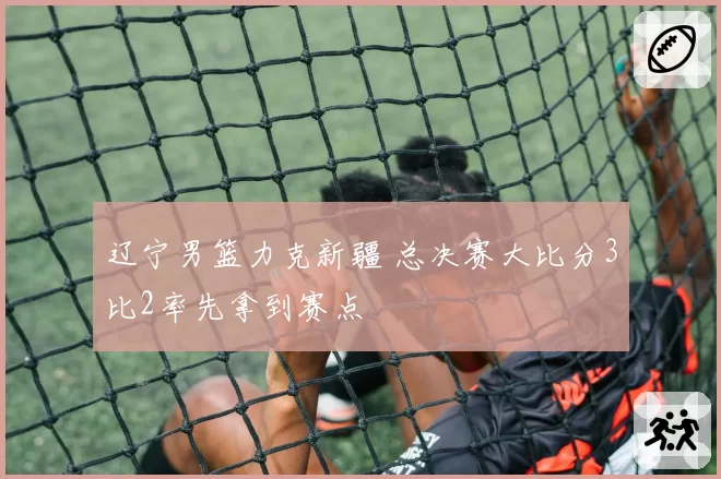 辽宁男篮力克新疆 总决赛大比分3比2率先拿到赛点