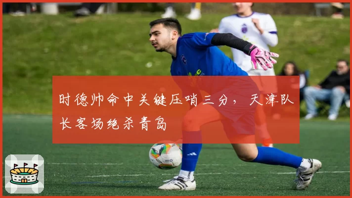 时德帅命中关键压哨三分,天津队长客场绝杀青岛