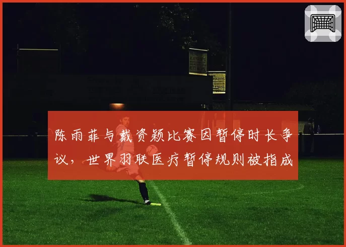 陈雨菲与戴资颖比赛因暂停时长争议,世界羽联医疗暂停规则被指成漏洞