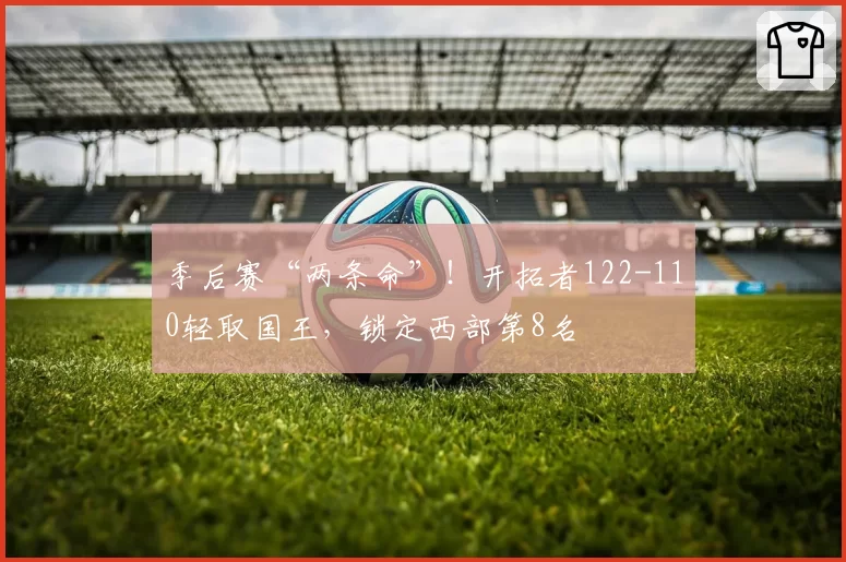 季后赛“两条命”！开拓者122-110轻取国王，锁定西部第8名