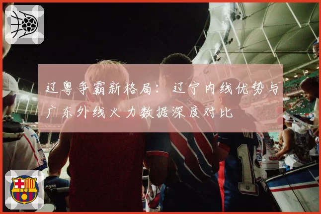 辽粤争霸新格局：辽宁内线优势与广东外线火力数据深度对比