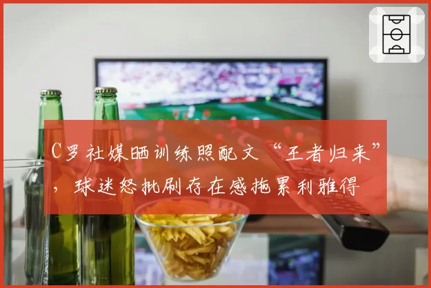 C罗社媒晒训练照配文“王者归来”，球迷怒批刷存在感拖累利雅得