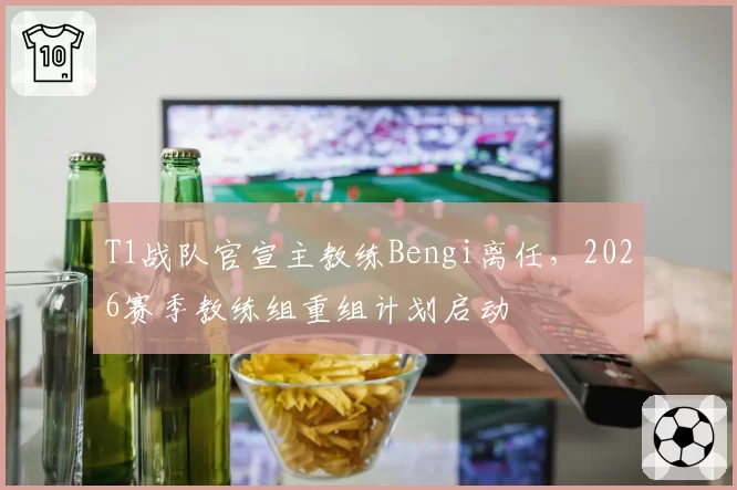T1战队官宣主教练Bengi离任,2026赛季教练组重组计划启动