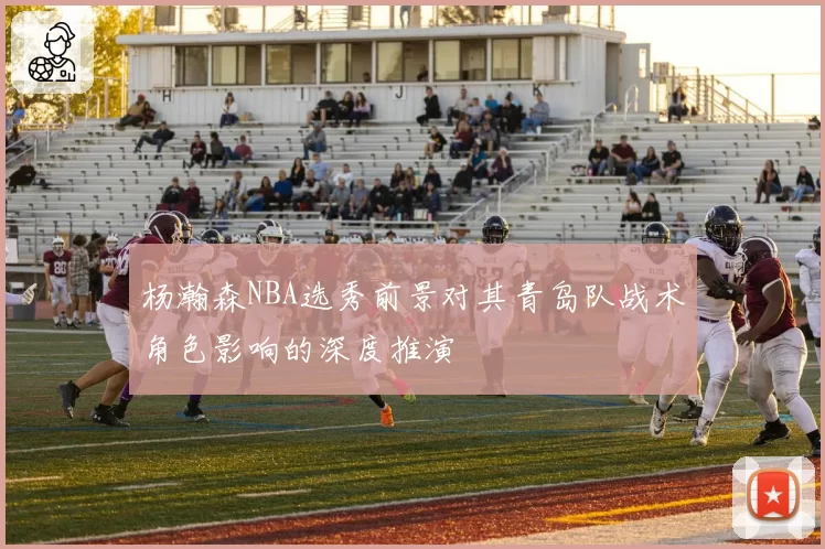 杨瀚森NBA选秀前景对其青岛队战术角色影响的深度推演