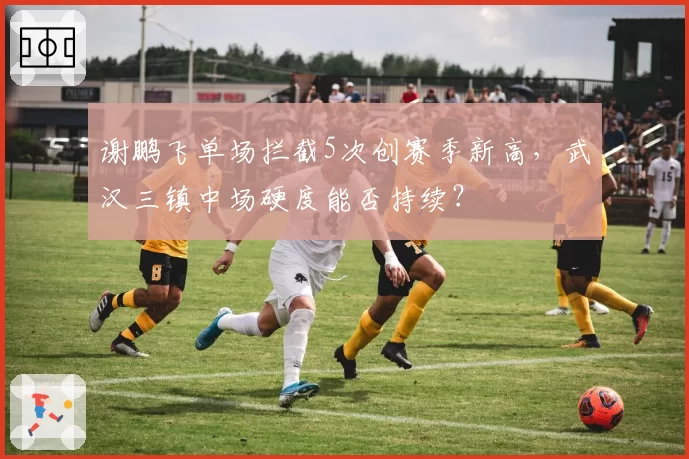 谢鹏飞单场拦截5次创赛季新高，武汉三镇中场硬度能否持续？