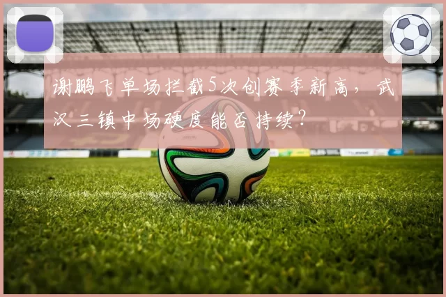 谢鹏飞单场拦截5次创赛季新高，武汉三镇中场硬度能否持续？