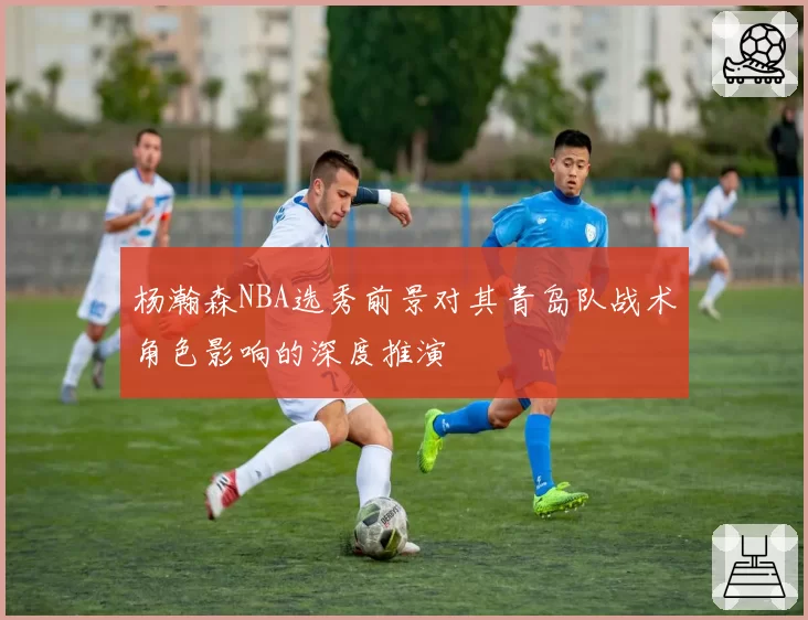 杨瀚森NBA选秀前景对其青岛队战术角色影响的深度推演