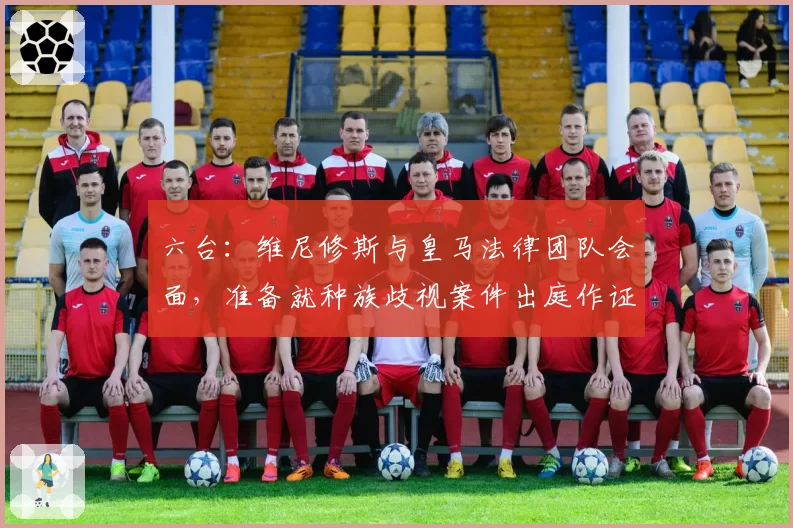 六台:维尼修斯与皇马法律团队会面,准备就种族歧视案件出庭作证