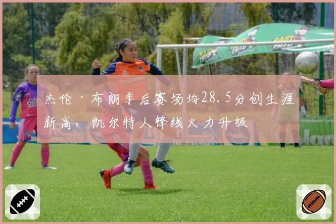 杰伦·布朗季后赛场均28.5分创生涯新高,凯尔特人锋线火力升级