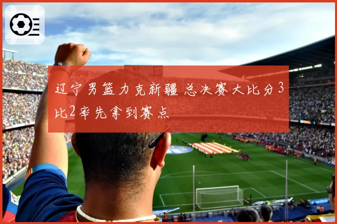辽宁男篮力克新疆 总决赛大比分3比2率先拿到赛点