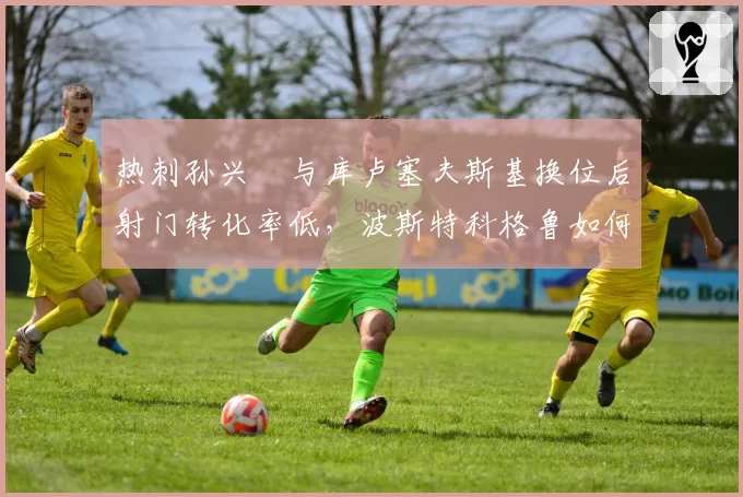 热刺孙兴慜与库卢塞夫斯基换位后射门转化率低,波斯特科格鲁如何破局?