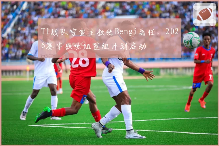 T1战队官宣主教练Bengi离任,2026赛季教练组重组计划启动