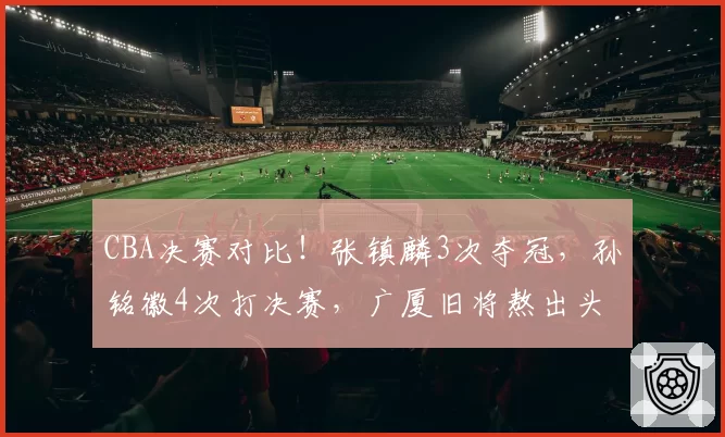 CBA决赛对比！张镇麟3次夺冠，孙铭徽4次打决赛，广厦旧将熬出头