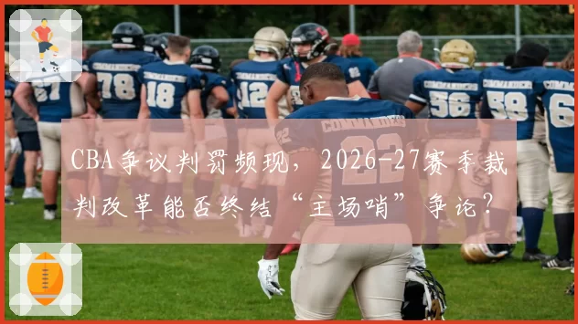 CBA争议判罚频现，2026-27赛季裁判改革能否终结“主场哨”争论？