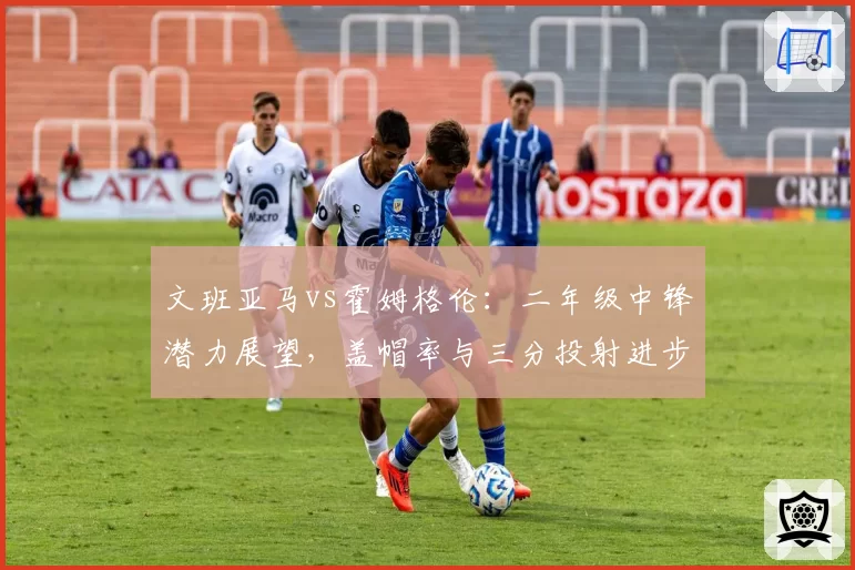 文班亚马vs霍姆格伦:二年级中锋潜力展望,盖帽率与三分投射进步幅度对比