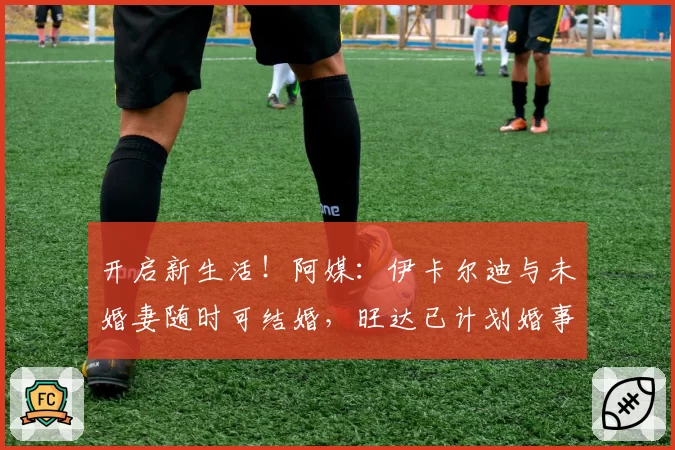 开启新生活！阿媒：伊卡尔迪与未婚妻随时可结婚，旺达已计划婚事