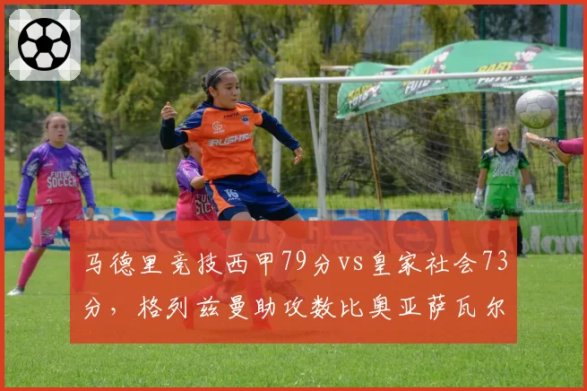 马德里竞技西甲79分vs皇家社会73分,格列兹曼助攻数比奥亚萨瓦尔多7次