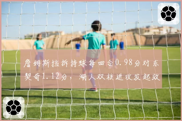 詹姆斯挡拆持球每回合0.98分对东契奇1.12分，湖人双核进攻发起效率此消彼长