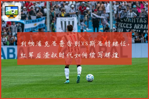 利物浦克洛普告别vs斯洛特继任,红军后渣叔时代如何续写辉煌