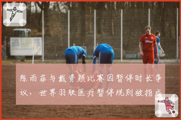 陈雨菲与戴资颖比赛因暂停时长争议,世界羽联医疗暂停规则被指成漏洞