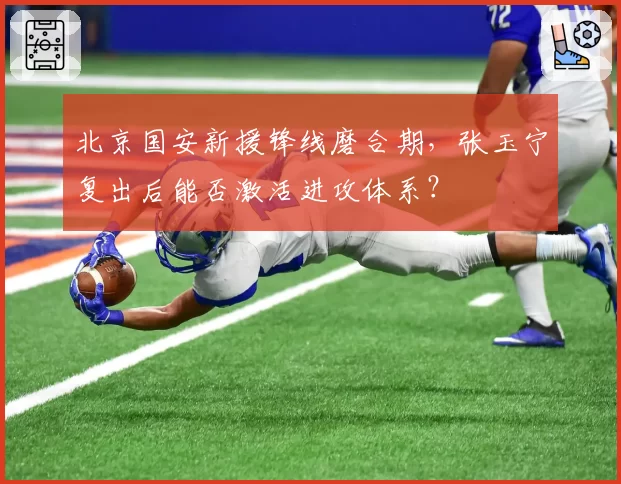 北京国安新援锋线磨合期,张玉宁复出后能否激活进攻体系?