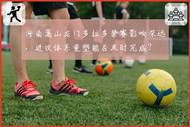 河南嵩山龙门多拉多禁赛影响深远，进攻体系重塑能否及时完成？