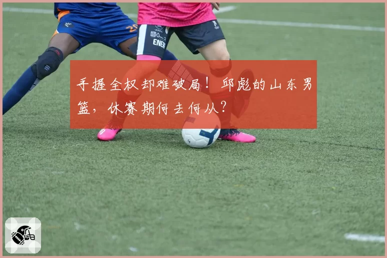 手握全权却难破局!邱彪的山东男篮,休赛期何去何从?