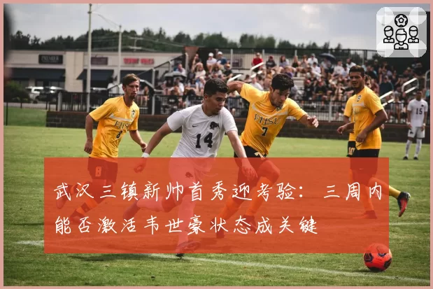 武汉三镇新帅首秀迎考验：三周内能否激活韦世豪状态成关键