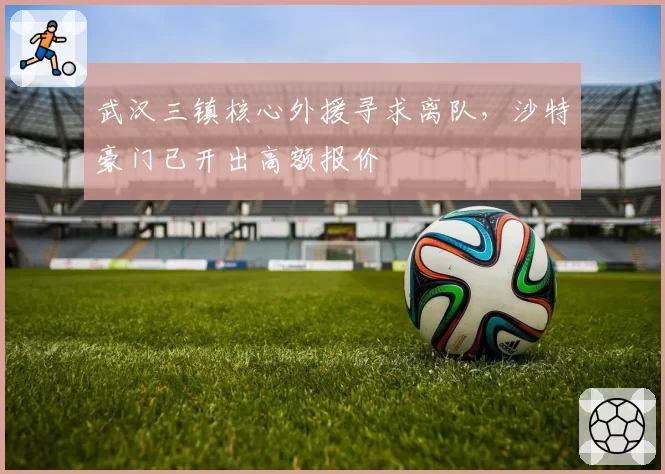 武汉三镇核心外援寻求离队,沙特豪门已开出高额报价